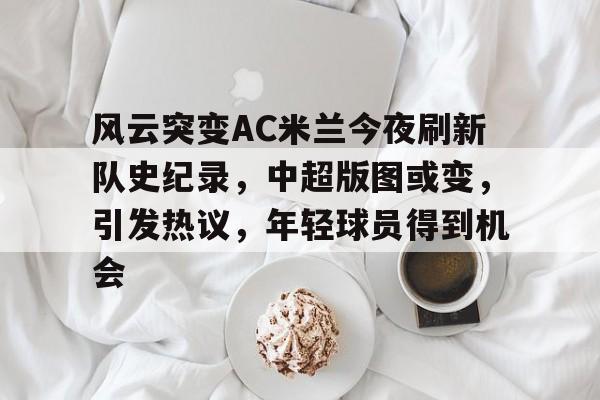 关于风云突变AC米兰今夜刷新队史纪录，中超版图或变，引发热议，年轻球员得到机会的信息-凯发体育入口